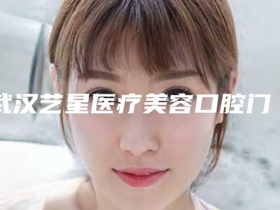 武汉艺星医疗美容口腔门诊部怎么样-价目表优惠巨献