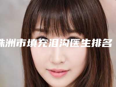 株洲市填充泪沟医生排名榜前八前十发布-株洲市填充泪沟医生