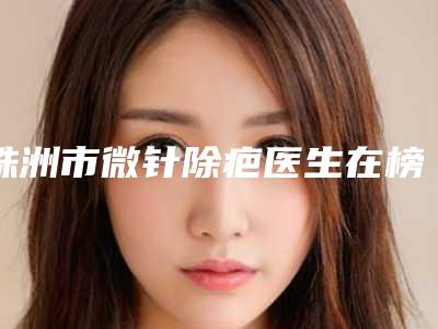 株洲市微针除疤医生在榜名单前十佳细数-冯叶整形医生价格表及市民评价看挺靠谱