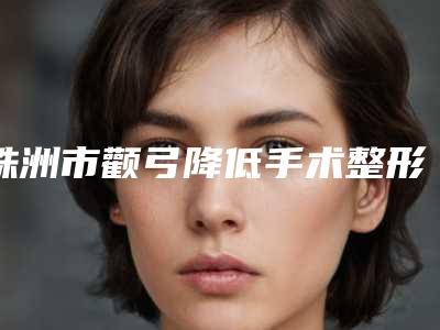 株洲市颧弓降低手术整形好医生(艾泽医生均为权威机构医生)