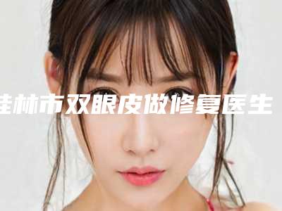 桂林市双眼皮做修复医生上榜清单公布-一定要收藏这份名单-张元元医生技术好有特色