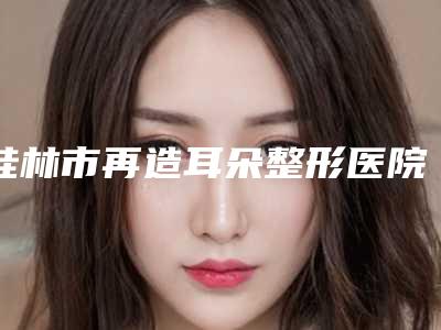 桂林市再造耳朵整形医院口碑排行前十清单收好(桂林市再造耳朵整形整形医院)