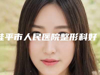 桂平市人民医院整形科好吗-推荐蒙瑞娟医生,樊俭文医生,何基锤医生