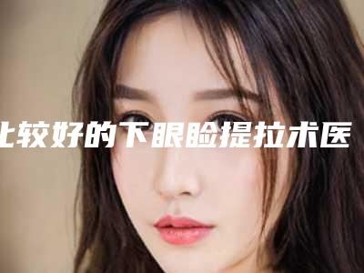 比较好的下眼睑提拉术医生国内：下眼睑提拉术医生综合实力前50名火爆预约