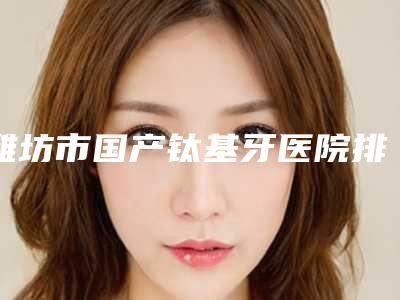 潍坊市国产钛基牙医院排名前十哪里做得好(潍坊华贝口腔门诊部口碑技术在线)