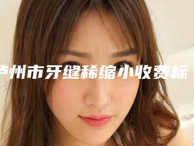 泸州市牙缝稀缩小收费标准已上线,请查收-泸州市牙缝稀缩小价格