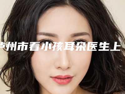 泸州市看小孩耳朵医生上榜名单前十佳2025版发布-泸州市看小孩耳朵整形医生