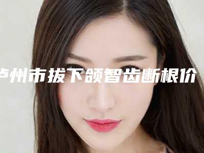 泸州市拔下颌智齿断根价位表新鲜大出炉-泸州市拔下颌智齿断根价格
