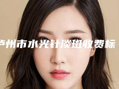 泸州市水光针淡斑收费标准和详细介绍-泸州市水光针淡斑费用怎样