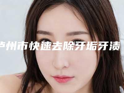 泸州市快速去除牙垢牙渍医生排名榜top10强口碑医-泸州市快速去除牙垢牙渍口腔医生
