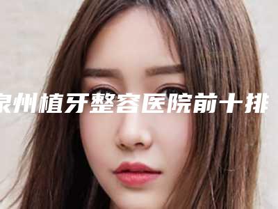 泉州植牙整容医院前十排名榜实力爆表,泉州妇幼保健院整形美容医院全新评价一起看