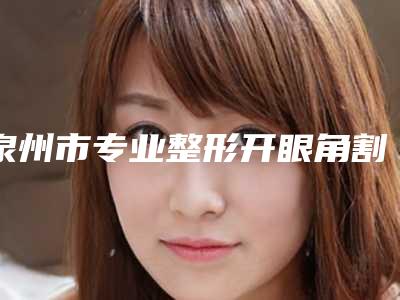 泉州市专业整形开眼角割双眼皮医院哪家技术好-整形开眼角割双眼皮费用一般需要多少钱