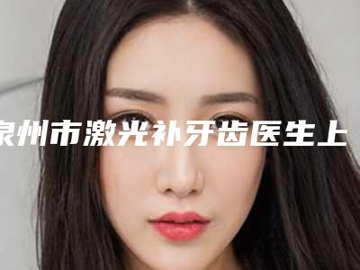泉州市激光补牙齿医生上榜清单前十位实力大比拼-泉州市激光补牙齿口腔医生
