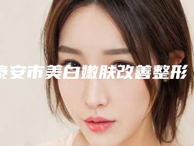 泰安市美白嫩肤改善整形科收费表价目表-泰安市美白嫩肤改善整容手术价格