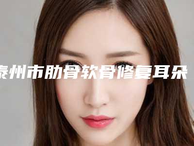 泰州市肋骨软骨修复耳朵医院排名榜前十位重磅盘点(泰州市肋骨软骨修复耳朵整形医院)