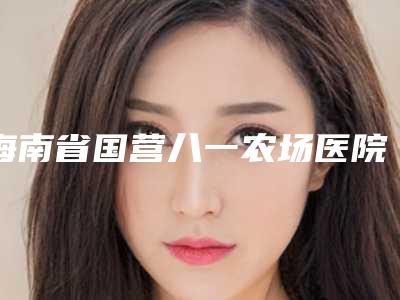 海南省国营八一农场医院,海南海沪宁医学美容门诊部宝藏机构实力对比