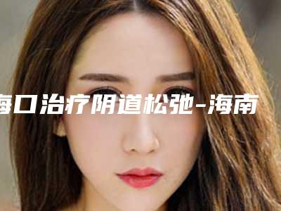 海口治疗阴道松弛-海南海口恩伊医疗美容