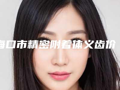 海口市精密附着体义齿价格(价目)表展示2025-海口市精密附着体义齿价格