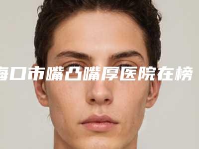 海口市嘴凸嘴厚医院在榜名单top10口碑比较(海南省人民医院医疗美容整形科医生技术点评)