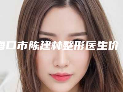 海口市陈建林整形医生价格(价目)全新版强势上线