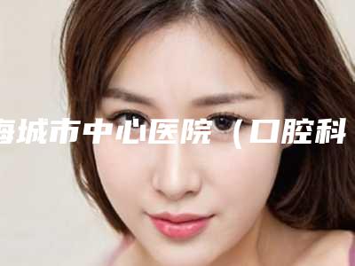海城市中心医院（口腔科）价格收费表2025全新发布附乳牙冠龋案例