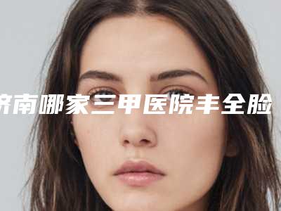 济南哪家三甲医院丰全脸比较好?