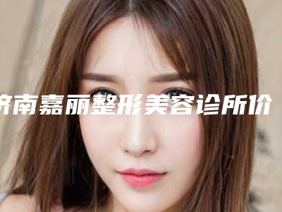 济南嘉丽整形美容诊所价格价位表2025优惠出示附做手术疤痕修复案例
