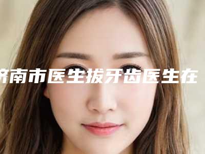 济南市医生拔牙齿医生在榜清单细数-济南市张澜口腔医生