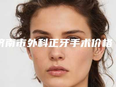 济南市外科正牙手术价格(价目)2025正规公示-济南市外科正牙手术价格