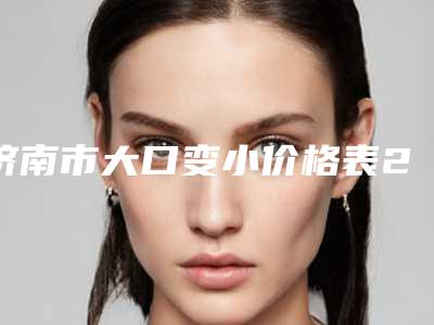 济南市大口变小价格表2025快来种草-济南中心医院整形科价位表