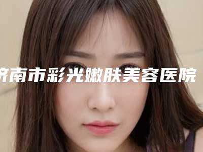 济南市彩光嫩肤美容医院年度甄选-济南市彩光嫩肤美容整形医院