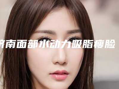 济南面部水动力吸脂瘦脸整形医院排名前十