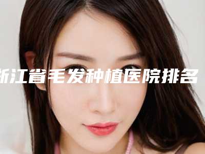 浙江省毛发种植医院排名及详情介绍
