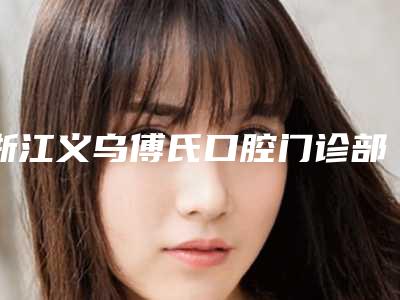 浙江义乌傅氏口腔门诊部收费标准医院简介 2025附老虎牙拔案例