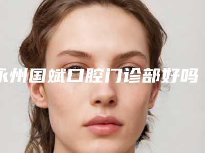 永州国斌口腔门诊部好吗-价格(价目)表2025来袭