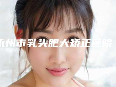 永州市乳头肥大矫正医院前十哪家医（永州市乳头肥大矫正整形医院）