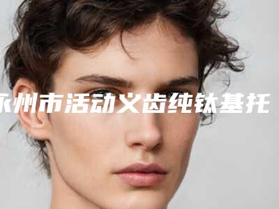 永州市活动义齿纯钛基托医生排行榜前十名评价高-永州市活动义齿纯钛基托口腔医生