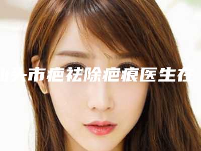 汕头市疤祛除疤痕医生在榜清单前十近期公布-程立新医生包你满意