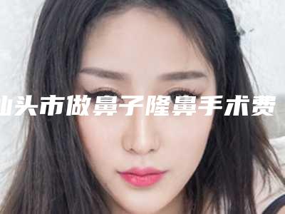 汕头市做鼻子隆鼻手术费用表明细2025近期更新(做鼻子隆鼻手术价格要好多)