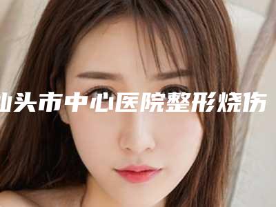 汕头市中心医院整形烧伤科咋样-推荐王庆生医生,蔡延深医生,汪强医生