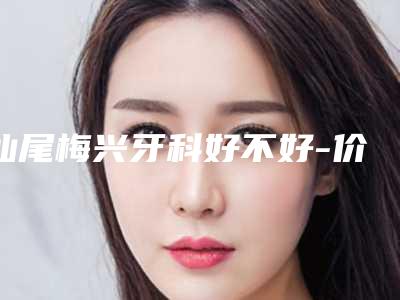 汕尾梅兴牙科好不好-价格(价目)表2025年详情一览