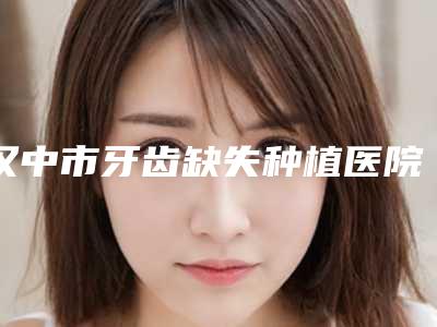 汉中市牙齿缺失种植医院排行综合实力热门盘点(汉中市牙齿缺失种植口腔医院名气实力在线盘点)