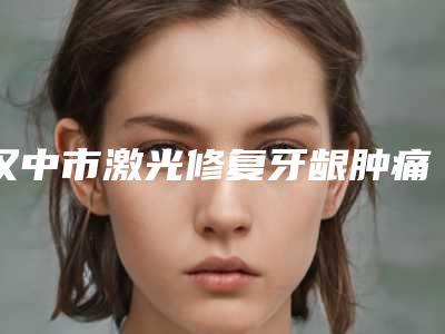 汉中市激光修复牙龈肿痛医生排名综合实力top10权威汇总-汉中市朱月勇口腔医生