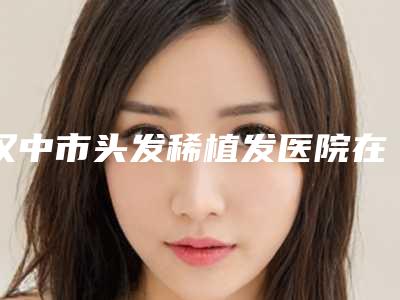 汉中市头发稀植发医院在榜名单前十名强势揭秘(汉中市头发稀植发整形医院)