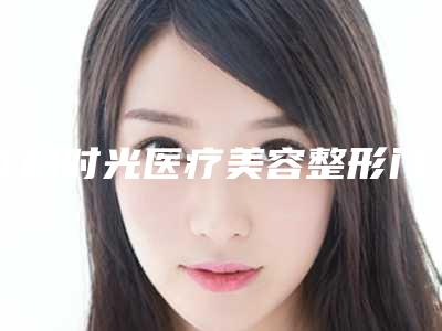 江阴时光医疗美容整形门诊部价格(价目)可靠版曝光-擅长项目畸形的耳朵治疗等