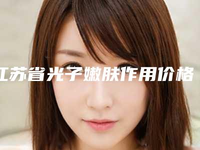 江苏省光子嫩肤作用价格一览表-江苏省光子嫩肤作用价格行情