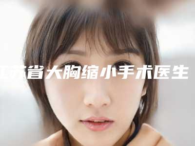 江苏省大胸缩小手术医生排行榜前十佳测评-江苏省赵小忠整形医生