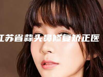 江苏省蒜头鼻修复矫正医生排行榜top10口腔医生名单公布-江苏省蒜头鼻修复矫正医生