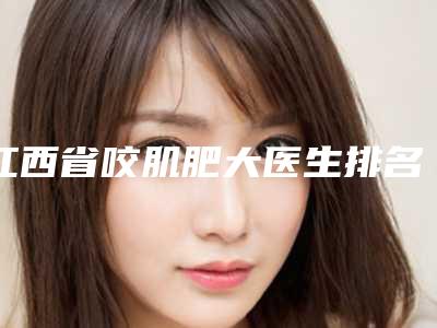 江西省咬肌肥大医生排名全新一览-江西省咬肌肥大整形医生
