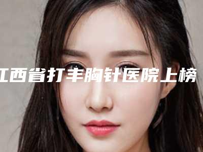 江西省打丰胸针医院上榜名单前十位多面测评(江西省打丰胸针整形医院)